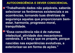 AUTOCONSCIÊNCIA E DEVER CONSCIENCIAL
“Trabalhando dados não palpáveis, saberás
selecionar os fenômenos existenciais e as
ocorrências, tornando tuas diretrizes de
segurança aquelas que proporcionam
estar, harmonia, progresso moral,
tranquilidade.
“Essa consciência não é de natureza
intelectual, atividade dos mecanismos
bem-
cerebrais. É a força que os propele, porque
nascidas nas experiências evolutivas, a
exteriorizar-se em forma de ações.”
 