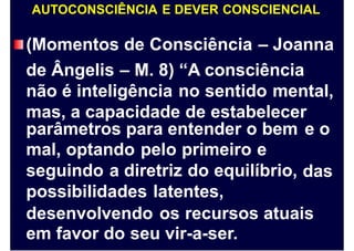 AUTOCONSCIÊNCIA E DEVER CONSCIENCIAL
(Momentos de Consciência – Joanna
de Ângelis – M. 8) “A consciência
não é inteligência no sentido mental,
mas, a capacidade de estabelecer
parâmetros para entender o bem
mal, optando pelo primeiro e
seguindo a diretriz do equilíbrio,
possibilidades latentes,
e o
das
desenvolvendo os recursos atuais
em favor do seu vir-a-ser.
 