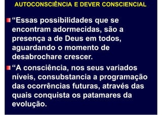 AUTOCONSCIÊNCIA E DEVER CONSCIENCIAL
“Essas possibilidades que se
encontram adormecidas, são a
presença a de Deus em todos,
aguardando o momento de
desabrochare crescer.
“A consciência, nos seus variados
níveis, consubstancia a programação
das ocorrências futuras, através das
quais conquista os patamares da
evolução.
 