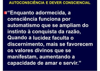AUTOCONSCIÊNCIA E DEVER CONSCIENCIAL
“Enquanto adormecida, a
consciência funciona por
automatismo que se ampliam do
instinto
Quando
à
a
conquista da razão,
lucidez faculta o
discernimento, mais se favorecem
os valores divinos que se
manifestam, aumentando a
capacidade de amar e servir.”
 