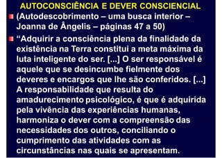 AUTOCONSCIÊNCIA E DEVER CONSCIENCIAL
(Autodescobrimento – uma busca interior –
Joanna de Ângelis – páginas 47 a 50)
“Adquirir a consciência plena da finalidade da
existência na Terra constitui a meta máxima da
luta inteligente do ser. [...] O ser responsável é
aquele que se desincumbe fielmente dos
deveres e encargos que lhe são conferidos. [...]
A responsabilidade que resulta do
amadurecimento psicológico, é que é adquirida
pela vivência das experiências humanas,
harmoniza o dever com a compreensão das
necessidades dos outros, conciliando o
cumprimento das atividades com as
circunstâncias nas quais se apresentam.
 