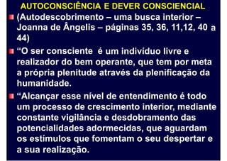 AUTOCONSCIÊNCIA E DEVER CONSCIENCIAL
(Autodescobrimento
Joanna de Ângelis –
44)
“O ser consciente é
– uma busca interior –
páginas 35, 36, 11,12, 40 a
um indivíduo livre e
realizador do bem operante, que tem por meta
a própria plenitude através da plenificação da
humanidade.
“Alcançar esse nível de entendimento é todo
um processo de crescimento interior, mediante
constante vigilância e desdobramento das
potencialidades adormecidas, que aguardam
os estímulos que fomentam o seu despertar e
a sua realização.
 