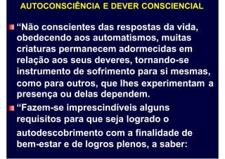 AUTOCONSCIÊNCIA E DEVER CONSCIENCIAL
“Não conscientes das respostas da vida,
obedecendo aos automatismos, muitas
criaturas permanecem adormecidas em
relação aos seus deveres, tornando-se
instrumento de sofrimento para si mesmas,
como para outros, que lhes experimentam
presença ou delas dependem.
“Fazem-se imprescindíveis alguns
requisitos para que seja logrado o
autodescobrimento com a finalidade de
bem-estar e de logros plenos, a saber:
a
 
