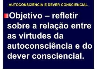 AUTOCONSCIÊNCIA E DEVER CONSCIENCIAL
Objetivo – refletir
sobre a relação entre
as virtudes da
autoconsciência e do
dever consciencial.
 