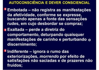 AUTOCONSCIÊNCIA E DEVER
Embotada – não registra as
da afetividade, conforme se
CONSCIENCIAL
manifestações
expresse,
buscando apenas a fonte das sensações
rudes, em cujo desbordar se compraz;
Exaltada – perde a diretriz do
comportamento, deturpando quaisquer
manifestações de carinho e perturbando
discernimento;
Indiferente – ignora o rumo das
exteriorizações, morrendo por efeito de
o
satisfações não saciadas e de prazeres não
fruídos;
 