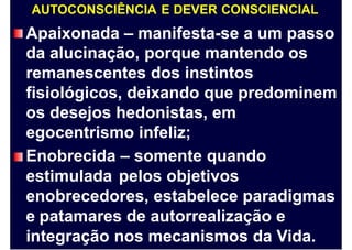AUTOCONSCIÊNCIA E DEVER CONSCIENCIAL
Apaixonada – manifesta-se a um passo
da alucinação, porque mantendo os
remanescentes dos instintos
fisiológicos, deixando que predominem
os desejos hedonistas, em
egocentrismo infeliz;
Enobrecida – somente quando
estimulada pelos objetivos
enobrecedores, estabelece paradigmas
e patamares de autorrealização e
integração nos mecanismos da Vida.
 