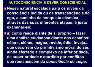 AUTOCONSCIÊNCIA E DEVER CONSCIENCIAL
Nessa natural escalada para os níveis da
consciência lúcida ou de transcendência do
ego, a caminho da conquista cósmica
através das suas diferentes etapas, é justo
examinar-se:
a) como reage diante de si próprio – fazer
uma análise cuidadosa diante dos desafios:
cólera, ciúme, mágoa, revide, ódio, inveja...
que decorrem do primitivismo moral do ser,
ainda aferrado a complexo de inferioridade,
de superioridade e aturdido por conflitos
que remanescem da consciência de culpa.
 