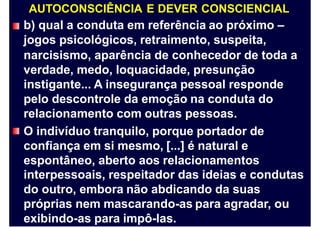 AUTOCONSCIÊNCIA E DEVER CONSCIENCIAL
b) qual a conduta em referência ao próximo –
jogos psicológicos, retraimento, suspeita,
narcisismo, aparência de conhecedor de toda
verdade, medo, loquacidade, presunção
instigante... A insegurança pessoal responde
pelo descontrole da emoção na conduta do
relacionamento com outras pessoas.
O indivíduo tranquilo, porque portador de
confiança em si mesmo, [...] é natural e
espontâneo, aberto aos relacionamentos
a
interpessoais, respeitador das ideias e condutas
do outro, embora não abdicando da suas
próprias nem mascarando-as para agradar, ou
exibindo-as para impô-las.
 