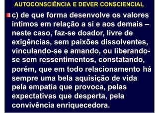 AUTOCONSCIÊNCIA E DEVER CONSCIENCIAL
c) de que forma desenvolve os valores
íntimos em relação a si e aos demais –
neste caso, faz-se doador, livre de
exigências, sem paixões dissolventes,
vinculando-se e amando, ou liberando-
se sem ressentimentos, constatando,
porém, que em todo relacionamento há
sempre uma bela
pela empatia que
expectativas que
aquisição de vida
provoca, pelas
desperta, pela
convivência enriquecedora.
 