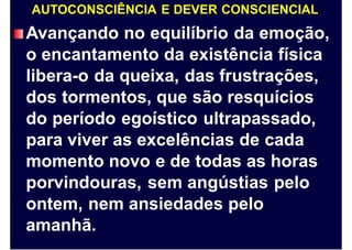 AUTOCONSCIÊNCIA E DEVER CONSCIENCIAL
Avançando no equilíbrio da emoção,
o encantamento da existência física
libera-o da queixa, das frustrações,
dos tormentos, que são resquícios
do período egoístico ultrapassado,
para viver as excelências de cada
momento novo e de todas as horas
porvindouras, sem angústias pelo
ontem, nem ansiedades pelo
amanhã.
 