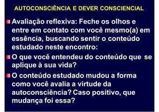 AUTOCONSCIÊNCIA E DEVER CONSCIENCIAL
Avaliação reflexiva: Feche os olhos e
entre em contato com você mesmo(a) em
essência, buscando sentir o conteúdo
estudado neste encontro:
O que você entendeu do conteúdo que
aplique à sua vida?
O conteúdo estudado mudou a forma
como você avalia a virtude da
autoconsciência? Caso positivo, que
mudança foi essa?
se
 