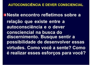 AUTOCONSCIÊNCIA E DEVER CONSCIENCIAL
Neste encontro refletimos sobre
relação que existe entre a
autoconsciência e o dever
consciencial na busca do
a
discernimento. Busque sentir
possibilidade de desenvolver
a
essas
virtudes. Como você a sente? Como
é realizar esses esforços para você?
 