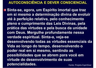 AUTOCONSCIÊNCIA E DEVER CONSCIENCIAL
Sinta-se, agora, um Espírito imortal que traz
em si mesmo a determinação divina de evoluir
até à perfeição relativa, pelo conhecimento
pleno e cumprimento das Leis Divinas, pela
prática das virtudes e pela busca da unidade
com Deus. Mergulhe profundamente nessa
verdade espiritual. Sinta-a, veja-se
desenvolvendo todas as
Vida ao longo do tempo,
poder real em si mesmo,
virtudes essenciais
desenvolvendo o
sentindo as
da
possibilidades que se abrem para você em
virtude do desenvolvimento de suas
potencialidades. Fonte: Projeto Espiritizar
 