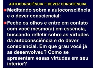 AUTOCONSCIÊNCIA E DEVER CONSCIENCIAL
Meditando sobre a autoconsciência
e o dever consciencial:
Feche os olhos e entre em contato
com você mesmo(a) em essência,
buscando refletir sobre as virtudes
da autoconsciência e do dever
consciencial. Em que grau você já
as desenvolveu? Como se
apresentam
interior?
essas virtudes em seu
 
