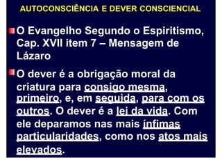 AUTOCONSCIÊNCIA E DEVER CONSCIENCIAL
O Evangelho Segundo o Espiritismo,
Cap. XVII item 7 – Mensagem de
Lázaro
O dever é a obrigação moral da
criatura para consigo mesma,
primeiro, e, em seguida, para com os
outros. O dever é a lei da vida. Com
ele deparamos nas mais ínfimas
particularidades, como nos atos mais
elevados.
 