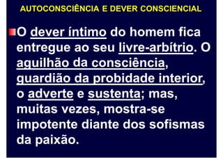 AUTOCONSCIÊNCIA E DEVER CONSCIENCIAL
O dever íntimo do homem fica
entregue ao
da
seu livre-arbítrio. O
aguilhão consciência,
guardião da probidade interior,
o adverte e sustenta; mas,
muitas vezes, mostra-se
impotente diante dos sofismas
da paixão.
 