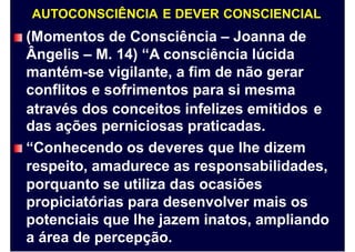 AUTOCONSCIÊNCIA E DEVER CONSCIENCIAL
(Momentos de Consciência – Joanna de
Ângelis – M. 14) “A consciência lúcida
mantém-se vigilante, a fim de não gerar
conflitos e sofrimentos para si mesma
através dos conceitos infelizes emitidos
das ações perniciosas praticadas.
“Conhecendo os deveres que lhe dizem
e
respeito, amadurece as responsabilidades,
porquanto se utiliza das ocasiões
propiciatórias para desenvolver mais os
potenciais que lhe jazem inatos, ampliando
a área de percepção.
 