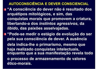AUTOCONSCIÊNCIA E DEVER CONSCIENCIAL
“A consciência do dever não é resultado dos
arquétipos mitológicos, e sim, das
conquistas morais que promovem a criatura,
libertando-a dos instintos agressivos, da
libido, das paixões asselvajadas.
“Pode-se medir o estágio de evolução do ser
pela
dela
haja
sua consciência de dever. A ausência
indica-lhe o primarismo, mesmo que
realizado conquistas intelectuais,
enquanto que a sua manifestação revela todo
o processo de armazenamento de valores
ético-morais.
 