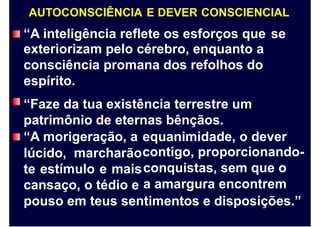 AUTOCONSCIÊNCIA E DEVER CONSCIENCIAL
“A inteligência reflete os esforços que
exteriorizam pelo cérebro, enquanto a
consciência promana dos refolhos do
espírito.
“Faze da tua existência terrestre um
patrimônio de eternas bênçãos.
se
“A morigeração, a
lúcido, marcharão
te estímulo e mais
cansaço, o tédio e
equanimidade, o dever
contigo, proporcionando-
conquistas, sem que o
a amargura encontrem
pouso em teus sentimentos e disposições.”
 