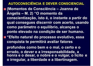 AUTOCONSCIÊNCIA E DEVER CONSCIENCIAL
(Momentos de Consciência – Joanna de
Ângelis – M. 2) “O momento da
conscientização, isto é, o instante a partir do
qual consegues discernir com acerto, usando
como parâmetro o equilíbrio, alcanças o
ponto elevado na condição de ser humano.
“Efeito natural do processo evolutivo, essa
conquista te permitirá avaliar fatores
profundos como bem e o mal, o certo e o
errado, o dever e a irresponsabilidade, a
honra e o desar, o nobre e o vulgar, o licito
o irregular, a liberdade e a libertinagem.
e
 