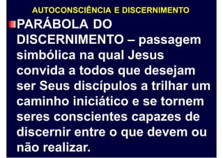 AUTOCONSCIÊNCIA E DISCERNIMENTO
PARÁBOLA DO
DISCERNIMENTO – passagem
simbólica na qual Jesus
convida a todos que desejam
ser Seus discípulos a trilhar um
caminho iniciático e se tornem
seres conscientes capazes de
discernir entre o que devem ou
não realizar.
 