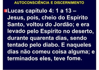 AUTOCONSCIÊNCIA E DISCERNIMENTO
Lucas
Jesus,
Santo,
levado
capítulo 4: 1 a 13 –
pois, cheio do Espírito
voltou do Jordão; e era
pelo Espírito no deserto,
durante quarenta dias, sendo
tentado pelo diabo. E naqueles
dias não comeu coisa alguma;
fome.
e
terminados eles, teve
 