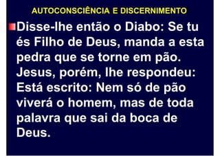AUTOCONSCIÊNCIA E DISCERNIMENTO
Disse-lhe então o Diabo: Se tu
és Filho de Deus, manda a esta
pedra que se torne em pão.
Jesus, porém, lhe respondeu:
Está escrito: Nem só de pão
viverá o homem, mas de toda
palavra
Deus.
que sai da boca de
 