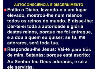 AUTOCONSCIÊNCIA E DISCERNIMENTO
Então o Diabo, levando-o a um lugar
elevado, mostrou-lhe num relance
todos os reinos do mundo. E disse-lhe:
Dar-te-ei toda a autoridade e glória
destes reinos, porque me foi
e a dou a quem eu quiser; se
adorares, será toda tua.
Respondeu-lhe Jesus: Vai-te
entregue,
tu, me
para trás
de mim, Satanás; porque está escrito:
Ao Senhor teu Deus adorarás, e só a
ele servirás.
 