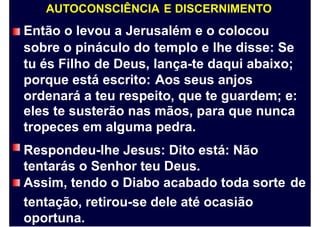 AUTOCONSCIÊNCIA E DISCERNIMENTO
Então o levou a Jerusalém e o colocou
sobre o pináculo do
tu és Filho de Deus,
porque está escrito:
templo e lhe disse: Se
lança-te daqui abaixo;
Aos seus anjos
ordenará a teu respeito, que te guardem; e:
eles te susterão nas mãos, para que nunca
tropeces em alguma pedra.
Respondeu-lhe Jesus: Dito está: Não
tentarás o Senhor teu Deus.
Assim, tendo o Diabo acabado toda sorte
tentação, retirou-se dele até ocasião
oportuna.
de
 