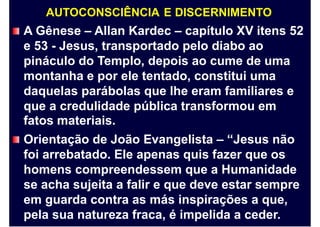 AUTOCONSCIÊNCIA E DISCERNIMENTO
A Gênese – Allan Kardec – capítulo XV itens 52
e 53 - Jesus, transportado pelo diabo ao
pináculo do Templo, depois ao cume de uma
montanha e por ele tentado, constitui uma
daquelas parábolas que lhe eram familiares e
que a credulidade pública transformou em
fatos materiais.
Orientação de João Evangelista – “Jesus não
foi arrebatado. Ele apenas quis fazer que os
homens compreendessem que a Humanidade
se acha sujeita a falir e que deve estar sempre
em guarda contra as más inspirações a que,
pela sua natureza fraca, é impelida a ceder.
 