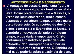 AUTOCONSCIÊNCIA E DISCERNIMENTO
“A tentação de Jesus é, pois, uma figura e
fora preciso ser cego para tomá-la ao pé da
letra. Como pretenderíeis que o Messias, o
Verbo de Deus encarnado, tenha estado
submetido, por algum tempo, embora muito
curto fosse este, às sugestões do demônio
e que, como o diz o Evangelho de Lucas,
demônio o houvesse deixado por algum
tempo, o que daria a supor que o Cristo
continuou submetido ao poder daquela
entidade? Não; compreendei melhor os
ensinos que vos foram dados. O Espírito
o
do
mal nada poderia sobre a essência do bem.
 