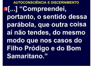 AUTOCONSCIÊNCIA E DISCERNIMENTO
[...] “Compreendei,
portanto, o sentido dessa
coisaparábola, que outra
aí não tendes, do mesmo
modo que nos casos do
Filho Pródigo e do Bom
Samaritano.”
 