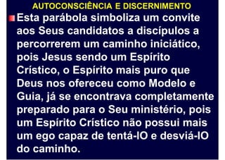 AUTOCONSCIÊNCIA E DISCERNIMENTO
Esta parábola simboliza um convite
aos Seus candidatos a discípulos a
percorrerem um caminho iniciático,
pois Jesus sendo um Espírito
Crístico, o Espírito mais puro que
Deus nos ofereceu como Modelo e
Guia, já se encontrava completamente
preparado para o Seu ministério, pois
um Espírito Crístico não possui mais
um ego capaz de tentá-lO e desviá-lO
do caminho.
 