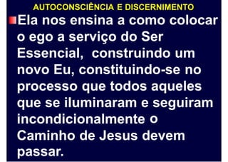 AUTOCONSCIÊNCIA E DISCERNIMENTO
Ela nos ensina a como colocar
o ego a serviço do Ser
Essencial, construindo um
novo Eu, constituindo-se no
processo que todos aqueles
que se iluminaram e seguiram
oincondicionalmente
Caminho
passar.
de Jesus devem
 