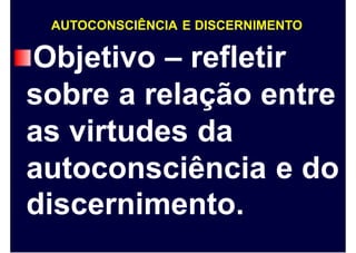 AUTOCONSCIÊNCIA E DISCERNIMENTO
Objetivo – refletir
sobre a relação entre
as virtudes da
autoconsciência
discernimento.
e do
 