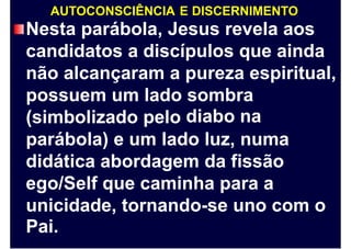 AUTOCONSCIÊNCIA E DISCERNIMENTO
Nesta parábola, Jesus revela aos
candidatos a discípulos que ainda
não alcançaram a pureza espiritual,
possuem um lado sombra
diabo na(simbolizado pelo
parábola) e um lado luz, numa
didática abordagem da fissão
ego/Self que caminha para a
unicidade,
Pai.
tornando-se uno com o
 