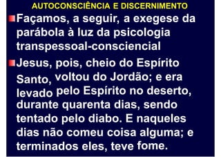 AUTOCONSCIÊNCIA E DISCERNIMENTO
Façamos, a seguir, a exegese da
parábola à luz da psicologia
transpessoal-consciencial
Jesus,
Santo,
levado
pois, cheio do Espírito
voltou do Jordão; e era
pelo Espírito no deserto,
durante quarenta dias, sendo
tentado pelo diabo. E naqueles
dias não comeu coisa alguma;
fome.
e
terminados eles, teve
 