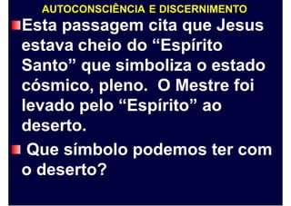 AUTOCONSCIÊNCIA E DISCERNIMENTO
Esta passagem cita que Jesus
estava cheio do “Espírito
Santo” que simboliza o estado
cósmico, pleno. O Mestre foi
levado pelo “Espírito” ao
deserto.
Que símbolo podemos ter com
o deserto?
 