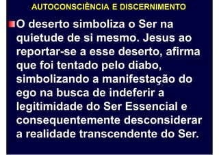 AUTOCONSCIÊNCIA E DISCERNIMENTO
O deserto simboliza o Ser na
quietude de si mesmo. Jesus ao
reportar-se a esse deserto, afirma
que foi tentado pelo diabo,
simbolizando a manifestação do
ego na busca de indeferir a
legitimidade do Ser Essencial e
consequentemente desconsiderar
a realidade transcendente do Ser.
 