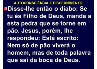 AUTOCONSCIÊNCIA E DISCERNIMENTO
Disse-lhe então o diabo: Se
tu és Filho de Deus, manda a
esta pedra que se torne em
pão. Jesus, porém, lhe
respondeu: Está escrito:
Nem só de pão viverá o
homem, mas de toda palavra
que sai da boca de Deus.
 