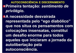 AUTOCONSCIÊNCIA E DISCERNIMENTO
Primeira tentação: sentimento de
privilégio.
A necessidade desvairada
representada pelo “ego diabólico”
que nos situa os pensamentos com
colocações insensatas, constitui
um desafio enorme para todos
aqueles que iniciaram a jornada da
autolibertação pela
autoconsciência.
 