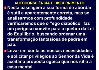 AUTOCONSCIÊNCIA E DISCERNIMENTO
Nesta passagem a sua forma de abordar
é sutil e aparentemente correta, mas se
analisarmos com profundidade,
verificaremos que o “ego diabólico” faz
um perigoso convite para a quebra da Lei
do Equilíbrio, buscando ordenar uma
transformação fantasiosa de pedra em
pão.
Levar em conta as nossas necessidades
e solicitar privilégios ao Senhor da Vida é
aceitar a proposta egoica que nos sitia a
casa mental.
 