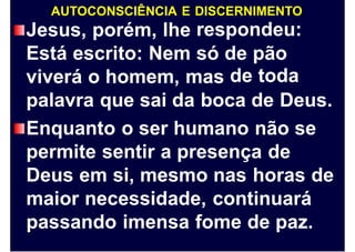 AUTOCONSCIÊNCIA E DISCERNIMENTO
respondeu:Jesus, porém, lhe
Está escrito: Nem só de
de
pão
todaviverá o homem, mas
palavra que sai da boca de Deus.
Enquanto o ser humano não se
permite sentir a presença de
Deus em si, mesmo nas horas de
maior necessidade, continuará
passando imensa fome de paz.
 