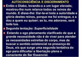 AUTOCONSCIÊNCIA E DISCERNIMENTO
Então o Diabo, levando-o a um lugar elevado,
mostrou-lhe num relance todos os reinos do
mundo. E disse-lhe: Dar-te-ei toda a autoridade e
glória destes reinos, porque me foi entregue, e a
dou a quem eu quiser; se tu, me adorares, será
toda tua.
Segunda tentação: Superficialidade
Estando o ego plenamente clarificado de que a
grande necessidade não é de viver para atender
as necessidades estreitas do corpo, mas de
buscar o sentido existencial na presença de
Deus, eis que surge uma segunda tentativa do
ego para dificultar a libertação plena e
consciente do Ser Essencial.
 