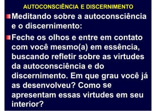 AUTOCONSCIÊNCIA E DISCERNIMENTO
Meditando sobre a autoconsciência
e o discernimento:
Feche os olhos e entre em contato
com você mesmo(a) em essência,
buscando refletir sobre as virtudes
da autoconsciência e do
discernimento. Em que grau
se
você já
as desenvolveu? Como
apresentam
interior?
essas virtudes em seu
 