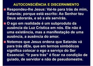 AUTOCONSCIÊNCIA E DISCERNIMENTO
Respondeu-lhe Jesus: Vai-te para trás de mim,
Satanás; porque está escrito: Ao Senhor teu
Deus adorarás, e só a ele servirás.
O ego em realidade é um subproduto da
ausência da Luz Crística em nós. Ele não é
uma existência, mas a manifestação de uma
ausência, a ausência do amor.
Notemos que Jesus ordena que Satanás vá
para trás dEle, que em termos simbólicos
significa colocar o ego a serviço do Ser
Essencial. “Ir para trás” é ficar na condição de
guiado, de servidor e não de pseudomestre.
 