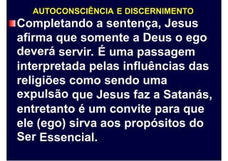 AUTOCONSCIÊNCIA E DISCERNIMENTO
Completando a sentença, Jesus
afirma
deverá
que somente a Deus o ego
servir. É uma passagem
interpretada pelas influências das
religiões
expulsão
como sendo uma
que Jesus faz a Satanás,
entretanto é um convite para que
ele
Ser
(ego) sirva aos propósitos do
Essencial.
 