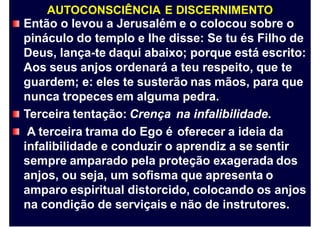 AUTOCONSCIÊNCIA E DISCERNIMENTO
Então o levou a Jerusalém e o colocou sobre o
pináculo do templo e lhe disse: Se tu és Filho de
Deus, lança-te daqui abaixo; porque está escrito:
Aos seus anjos ordenará a teu respeito, que te
guardem; e: eles te susterão nas mãos, para que
nunca tropeces em alguma pedra.
Terceira tentação: Crença
A terceira trama do Ego é
infalibilidade e conduzir o
na infalibilidade.
oferecer a ideia da
aprendiz a se sentir
sempre amparado pela proteção exagerada dos
anjos, ou seja, um sofisma que apresenta o
amparo espiritual distorcido, colocando os anjos
na condição de serviçais e não de instrutores.
 