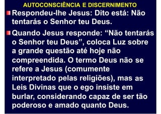 AUTOCONSCIÊNCIA E DISCERNIMENTO
Respondeu-lhe Jesus: Dito está: Não
tentarás o Senhor teu Deus.
Quando Jesus responde: “Não tentarás
o Senhor teu Deus”, coloca Luz sobre
a grande questão até hoje não
compreendida. O termo Deus não
refere a Jesus (comumente
interpretado pelas religiões), mas
Leis Divinas que o ego insiste em
se
as
burlar, considerando capaz de ser tão
poderoso e amado quanto Deus.
 