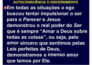 AUTOCONSCIÊNCIA E DISCERNIMENTO
Em todas as situações o ego
buscou tentar impulsionar o ser
para o Parecer e Jesus
demonstrou o real poder do Ser
que é sempre “Amar a Deus sobre
todas
amor
as coisas”, ou seja, pelo
sincero que sentimos pelas
Leis perfeitas de Deus,
imensodemonstramos o amor
que temos por Ele.
 